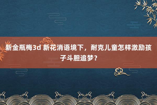 新金瓶梅3d 新花消语境下，耐克儿童怎样激励孩子斗胆追梦？