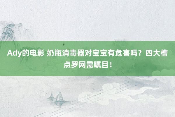 Ady的电影 奶瓶消毒器对宝宝有危害吗？四大槽点罗网需瞩目！