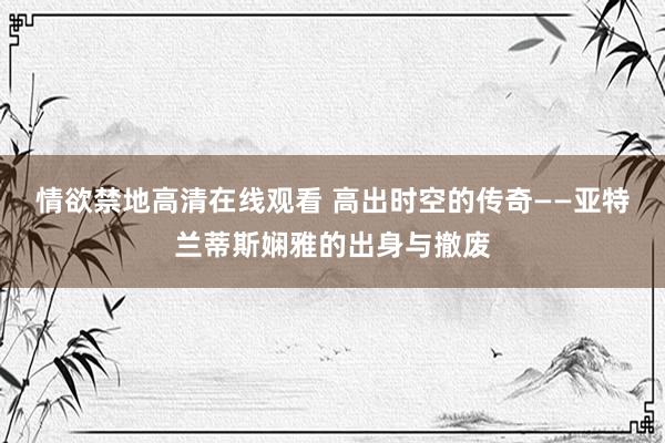 情欲禁地高清在线观看 高出时空的传奇——亚特兰蒂斯娴雅的出身与撤废