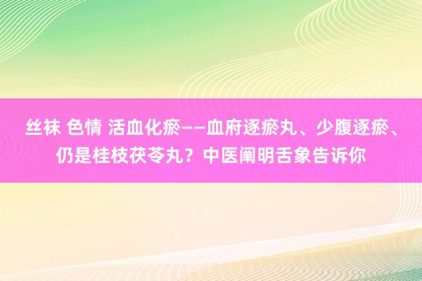 丝袜 色情 活血化瘀——血府逐瘀丸、少腹逐瘀、仍是桂枝茯苓丸？中医阐明舌象告诉你