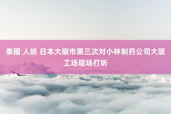 泰國 人妖 日本大阪市第三次对小林制药公司大阪工场现场打听