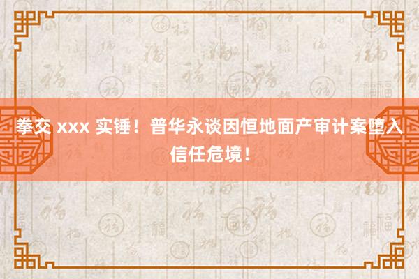 拳交 xxx 实锤！普华永谈因恒地面产审计案堕入信任危境！