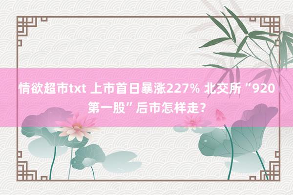 情欲超市txt 上市首日暴涨227% 北交所“920第一股”后市怎样走？