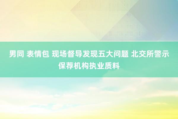 男同 表情包 现场督导发现五大问题 北交所警示保荐机构执业质料