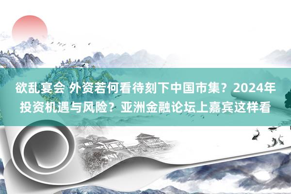 欲乱宴会 外资若何看待刻下中国市集？2024年投资机遇与风险？亚洲金融论坛上嘉宾这样看