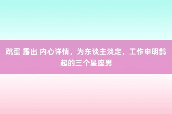 跳蛋 露出 内心详情，为东谈主淡定，工作申明鹊起的三个星座男