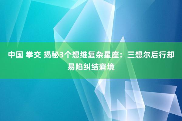 中国 拳交 揭秘3个想维复杂星座：三想尔后行却易陷纠结窘境