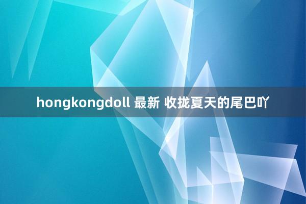 hongkongdoll 最新 收拢夏天的尾巴吖