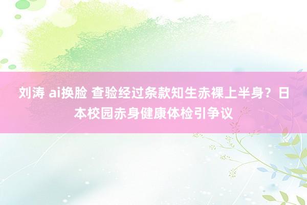 刘涛 ai换脸 查验经过条款知生赤裸上半身？日本校园赤身健康体检引争议