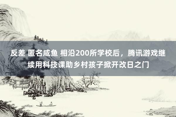 反差 匿名咸鱼 相沿200所学校后，腾讯游戏继续用科技课助乡村孩子掀开改日之门