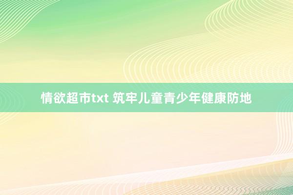 情欲超市txt 筑牢儿童青少年健康防地