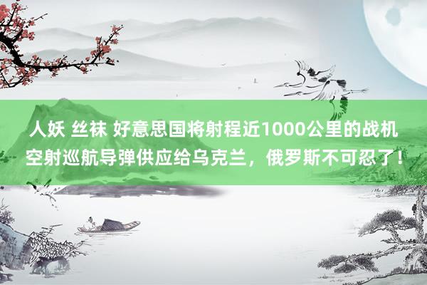 人妖 丝袜 好意思国将射程近1000公里的战机空射巡航导弹供应给乌克兰，俄罗斯不可忍了！