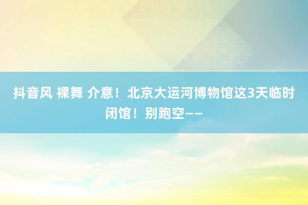 抖音风 裸舞 介意！北京大运河博物馆这3天临时闭馆！别跑空——