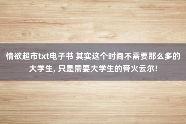 情欲超市txt电子书 其实这个时间不需要那么多的大学生， 只是需要大学生的膏火云尔!