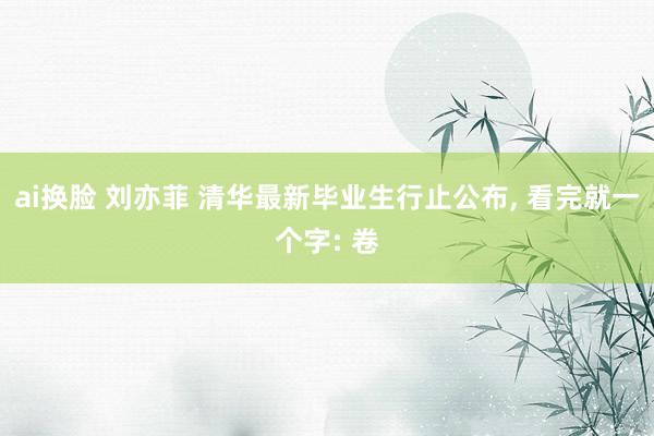 ai换脸 刘亦菲 清华最新毕业生行止公布， 看完就一个字: 卷