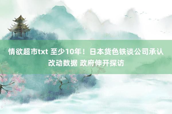 情欲超市txt 至少10年！日本货色铁谈公司承认改动数据 政府伸开探访