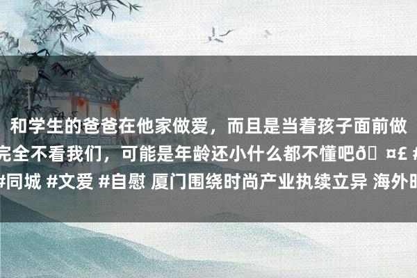 和学生的爸爸在他家做爱，而且是当着孩子面前做爱，太刺激了，孩子完全不看我们，可能是年龄还小什么都不懂吧🤣 #同城 #文爱 #自慰 厦门围绕时尚产业执续立异 海外时尚周暨厦门日亮相北京