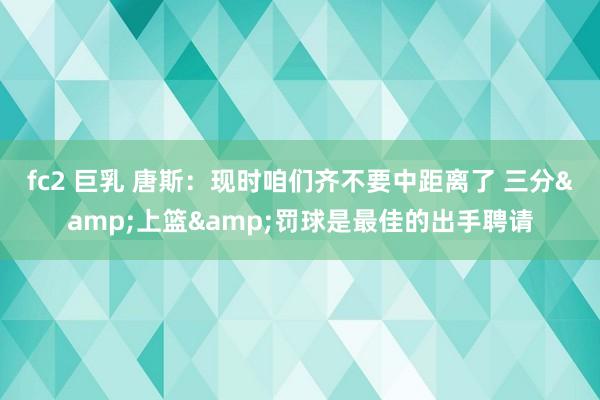 fc2 巨乳 唐斯：现时咱们齐不要中距离了 三分&上篮&罚球是最佳的出手聘请