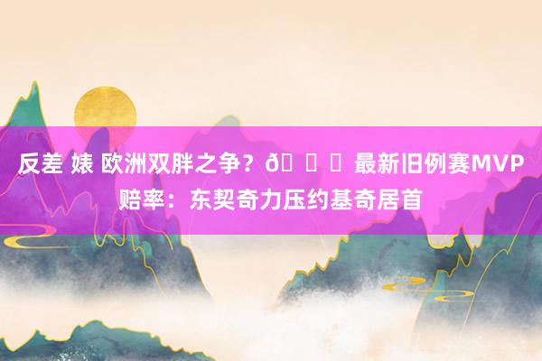 反差 婊 欧洲双胖之争？😉最新旧例赛MVP赔率：东契奇力压约基奇居首