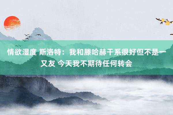 情欲湿度 斯洛特：我和滕哈赫干系很好但不是一又友 今天我不期待任何转会