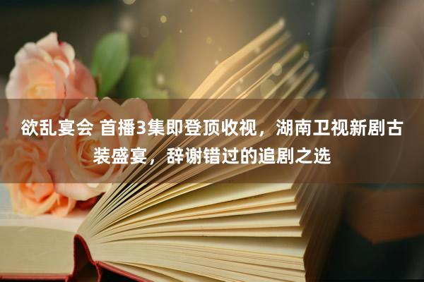 欲乱宴会 首播3集即登顶收视，湖南卫视新剧古装盛宴，辞谢错过的追剧之选