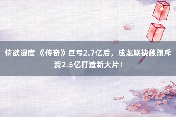 情欲湿度 《传奇》巨亏2.7亿后，成龙联袂魏翔斥资2.5亿打造新大片！