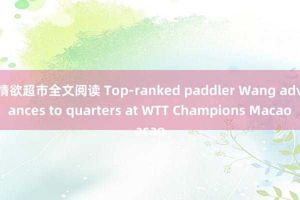 情欲超市全文阅读 Top-ranked paddler Wang advances to quarters at WTT Champions Macao