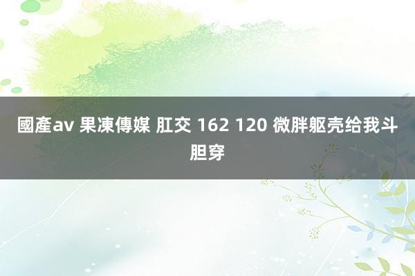 國產av 果凍傳媒 肛交 162 120 微胖躯壳给我斗胆穿