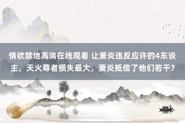 情欲禁地高清在线观看 让萧炎违反应许的4东谈主，天火尊者损失最大，萧炎抵偿了他们若干？