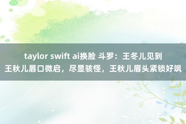 taylor swift ai换脸 斗罗：王冬儿见到王秋儿唇口微启，尽显骇怪，王秋儿眉头紧锁好飒