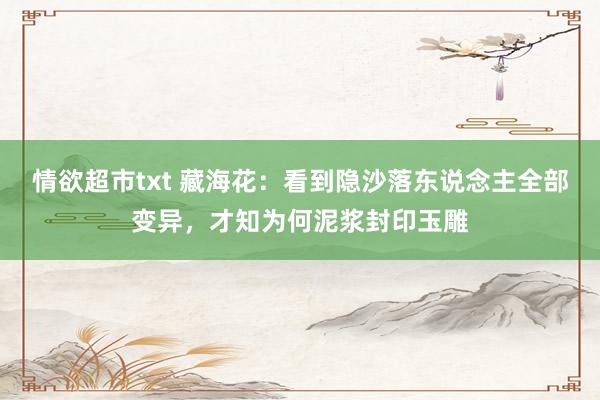 情欲超市txt 藏海花：看到隐沙落东说念主全部变异，才知为何泥浆封印玉雕