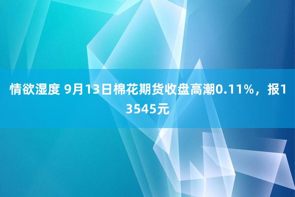 情欲湿度 9月13日棉花期货收盘高潮0.11%，报13545元