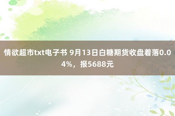 情欲超市txt电子书 9月13日白糖期货收盘着落0.04%，报5688元