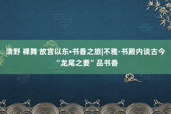 清野 裸舞 故宫以东•书香之旅|不雅·书殿内谈古今 “龙尾之要”品书香