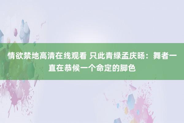 情欲禁地高清在线观看 只此青绿孟庆旸：舞者一直在恭候一个命定的脚色