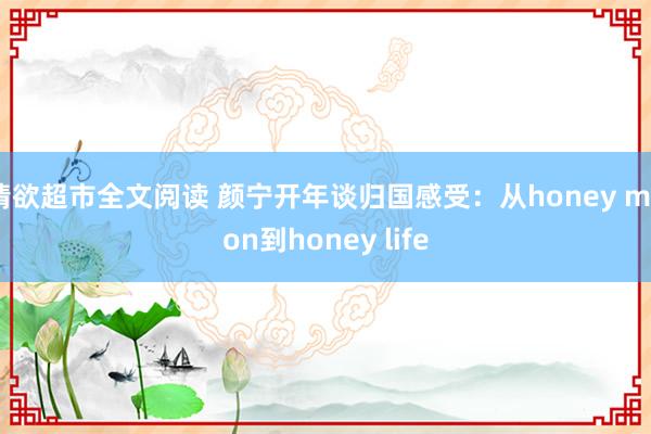 情欲超市全文阅读 颜宁开年谈归国感受：从honey moon到honey life