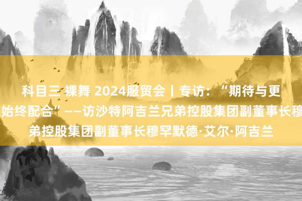 科目三 裸舞 2024服贸会丨专访：“期待与更多中国营业伙伴树立始终配合”——访沙特阿吉兰兄弟控股集团副董事长穆罕默德·艾尔·阿吉兰