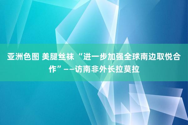 亚洲色图 美腿丝袜 “进一步加强全球南边取悦合作”——访南非外长拉莫拉