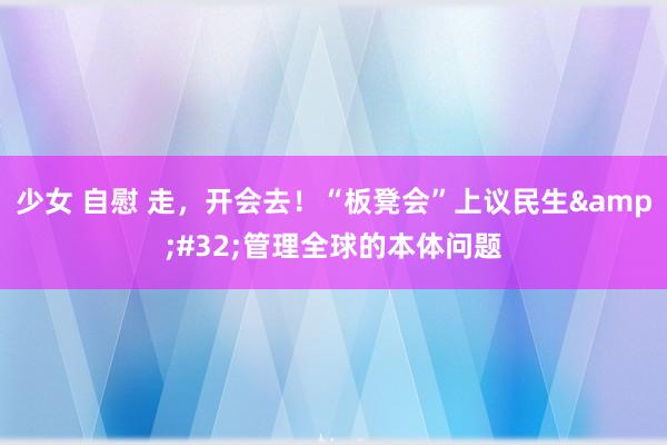 少女 自慰 走，开会去！“板凳会”上议民生&#32;管理全球的本体问题