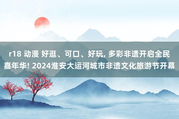 r18 动漫 好逛、可口、好玩， 多彩非遗开启全民嘉年华! 2024淮安大运河城市非遗文化旅游节开幕