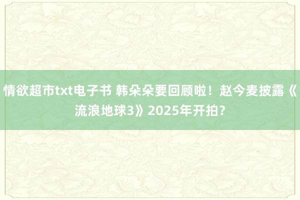 情欲超市txt电子书 韩朵朵要回顾啦！赵今麦披露《流浪地球3》2025年开拍？