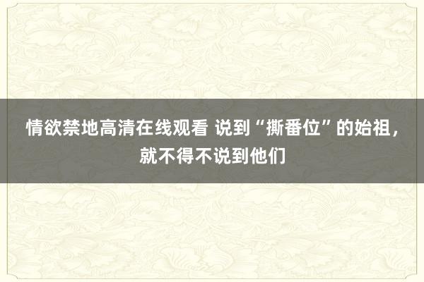 情欲禁地高清在线观看 说到“撕番位”的始祖，就不得不说到他们