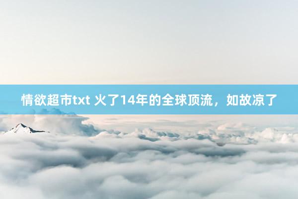 情欲超市txt 火了14年的全球顶流，如故凉了