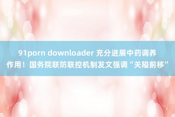 91porn downloader 充分进展中药调养作用！国务院联防联控机制发文强调“关隘前移”