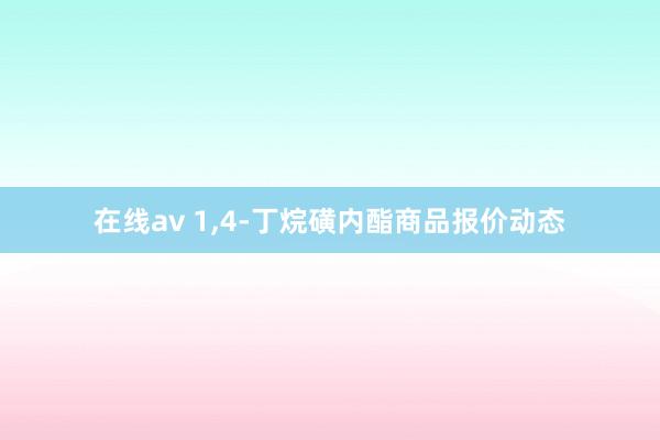 在线av 1，4-丁烷磺内酯商品报价动态