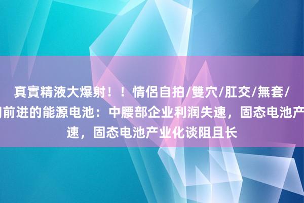 真實精液大爆射！！情侶自拍/雙穴/肛交/無套/大量噴精 匍匐前进的能源电池：中腰部企业利润失速，固态电池产业化谈阻且长