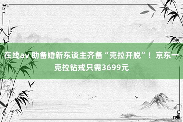 在线av 助备婚新东谈主齐备“克拉开脱”！京东一克拉钻戒只需3699元