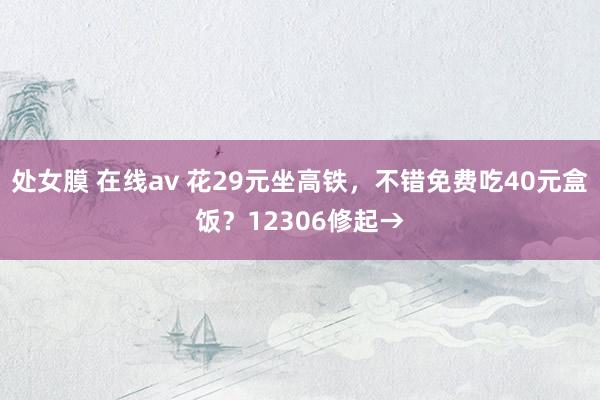 处女膜 在线av 花29元坐高铁，不错免费吃40元盒饭？12306修起→