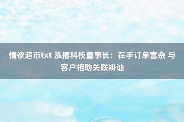 情欲超市txt 泓禧科技董事长：在手订单富余 与客户相助关联褂讪