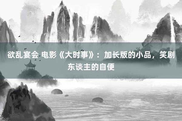 欲乱宴会 电影《大时事》：加长版的小品，笑剧东谈主的自便